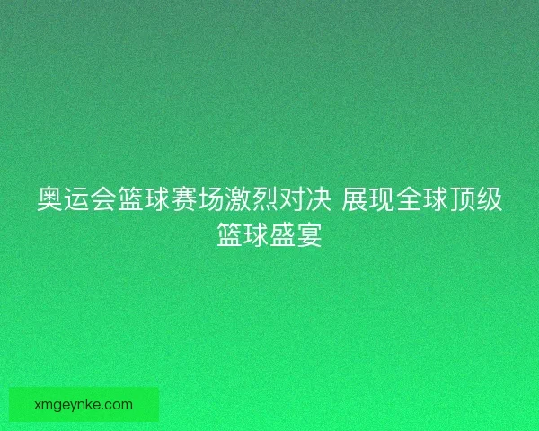 奥运会篮球赛场激烈对决 展现全球顶级篮球盛宴