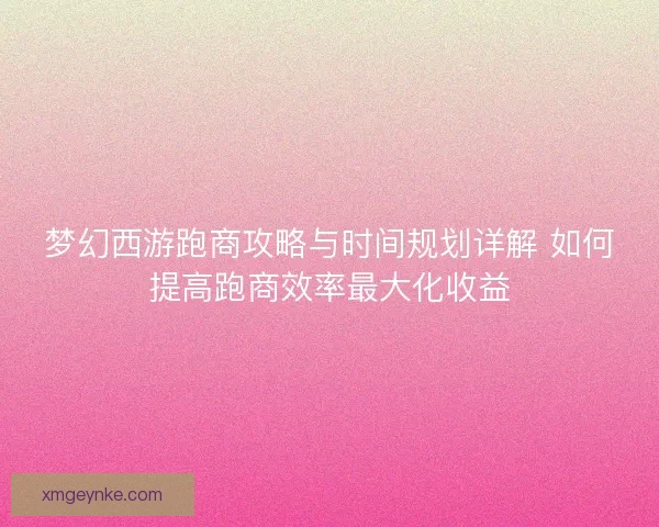 梦幻西游跑商攻略与时间规划详解 如何提高跑商效率最大化收益 梦幻西游跑商攻略与时间规划详解 如何提高跑商效率最大化收益