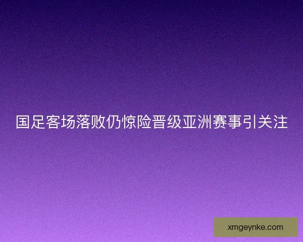 国足客场落败仍惊险晋级亚洲赛事引关注