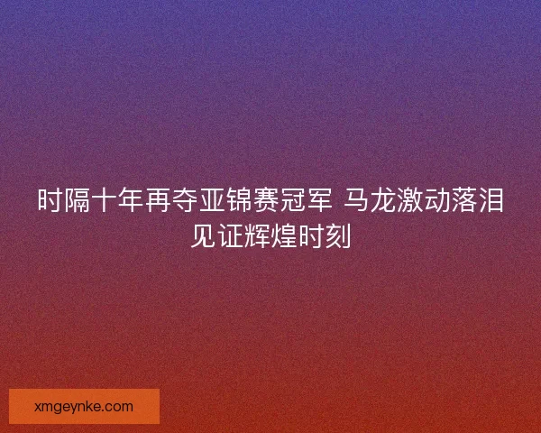时隔十年再夺亚锦赛冠军 马龙激动落泪见证辉煌时刻 时隔十年再夺亚锦赛冠军 马龙激动落泪见证辉煌时刻