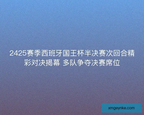 2425赛季西班牙国王杯半决赛次回合精彩对决揭幕 多队争夺决赛席位