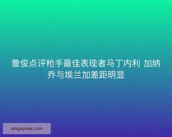 詹俊点评枪手最佳表现者马丁内利 加纳乔与埃兰加差距明显 詹俊点评枪手最佳表现者马丁内利 加纳乔与埃兰加差距明显