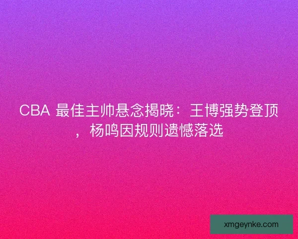CBA 最佳主帅悬念揭晓：王博强势登顶，杨鸣因规则遗憾落选