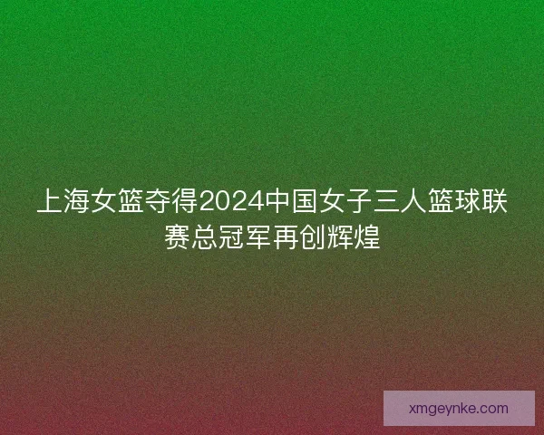 上海女篮夺得2024中国女子三人篮球联赛总冠军再创辉煌