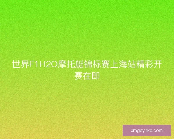 世界F1H2O摩托艇锦标赛上海站精彩开赛在即