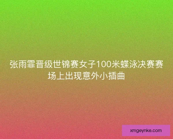 张雨霏晋级世锦赛女子100米蝶泳决赛赛场上出现意外小插曲