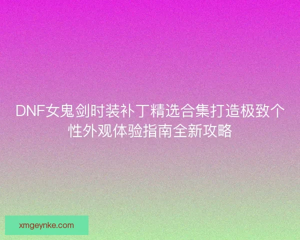 DNF女鬼剑时装补丁精选合集打造极致个性外观体验指南全新攻略