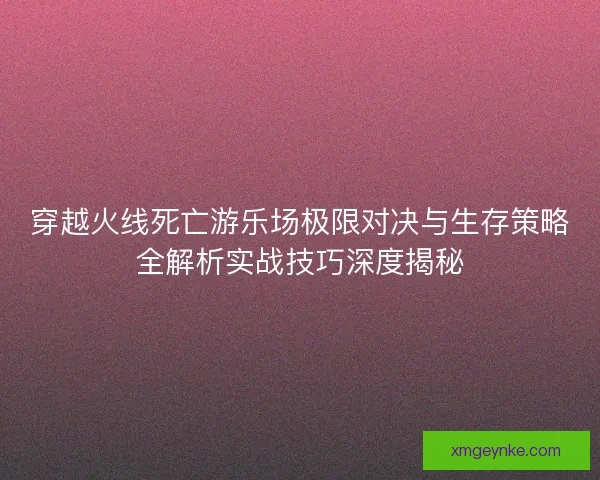 穿越火线死亡游乐场极限对决与生存策略全解析实战技巧深度揭秘 穿越火线死亡游乐场极限对决与生存策略全解析实战技巧深度揭秘