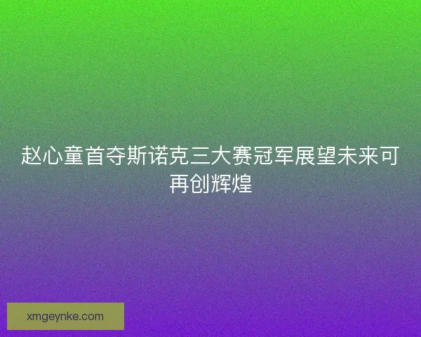 赵心童首夺斯诺克三大赛冠军展望未来可再创辉煌 赵心童首夺斯诺克三大赛冠军展望未来可再创辉煌