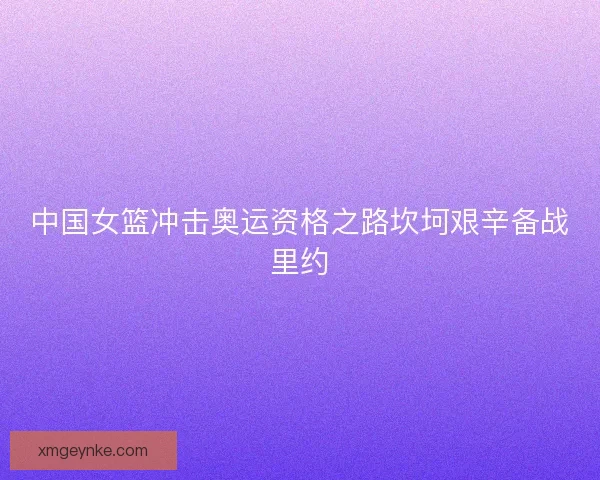 中国女篮冲击奥运资格之路坎坷艰辛备战里约