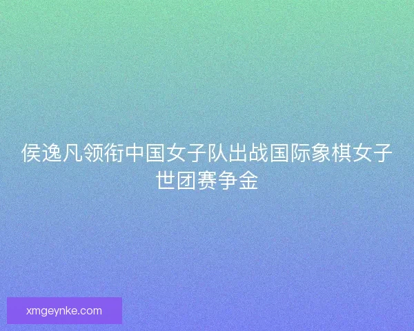 侯逸凡领衔中国女子队出战国际象棋女子世团赛争金