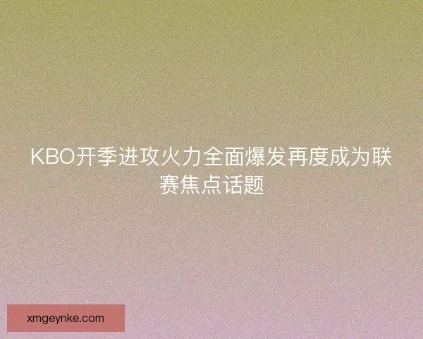 KBO开季进攻火力全面爆发再度成为联赛焦点话题 KBO开季进攻火力全面爆发再度成为联赛焦点话题