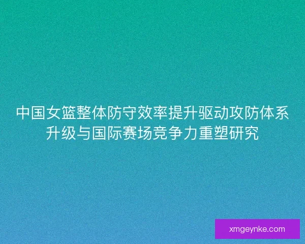 中国女篮整体防守效率提升驱动攻防体系升级与国际赛场竞争力重塑研究 中国女篮整体防守效率提升驱动攻防体系升级与国际赛场竞争力重塑研究