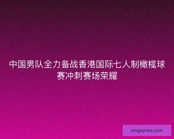 中国男队全力备战香港国际七人制橄榄球赛冲刺赛场荣耀 中国男队全力备战香港国际七人制橄榄球赛冲刺赛场荣耀