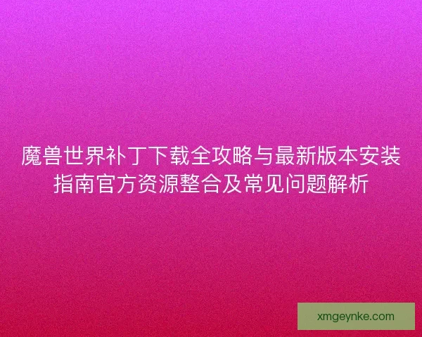 魔兽世界补丁下载全攻略与最新版本安装指南官方资源整合及常见问题解析 魔兽世界补丁下载全攻略与最新版本安装指南官方资源整合及常见问题解析