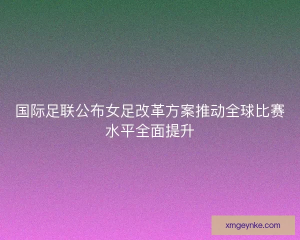 国际足联公布女足改革方案推动全球比赛水平全面提升 国际足联公布女足改革方案推动全球比赛水平全面提升