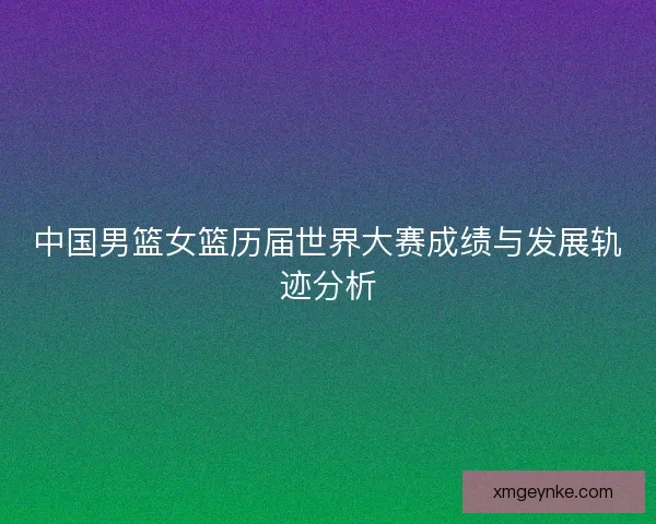 中国男篮女篮历届世界大赛成绩与发展轨迹分析 中国男篮女篮历届世界大赛成绩与发展轨迹分析