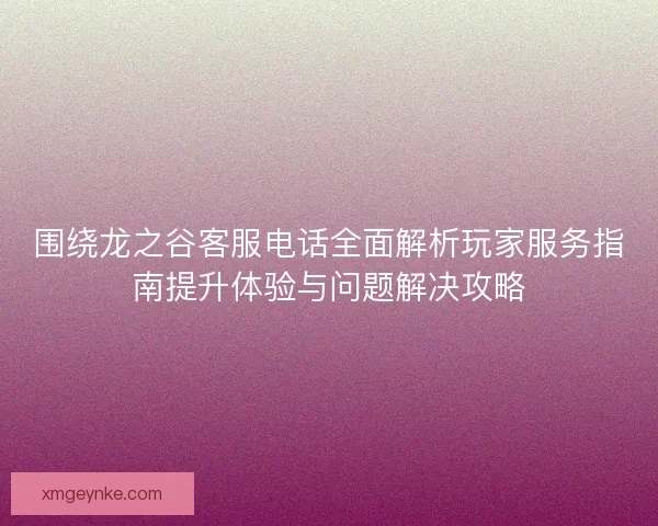 围绕龙之谷客服电话全面解析玩家服务指南提升体验与问题解决攻略 围绕龙之谷客服电话全面解析玩家服务指南提升体验与问题解决攻略