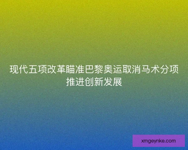 现代五项改革瞄准巴黎奥运取消马术分项推进创新发展 现代五项改革瞄准巴黎奥运取消马术分项推进创新发展